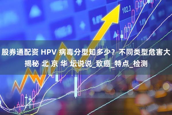 股券通配资 HPV 病毒分型知多少？不同类型危害大揭秘 北 京 华 坛说说_致癌_特点_检测