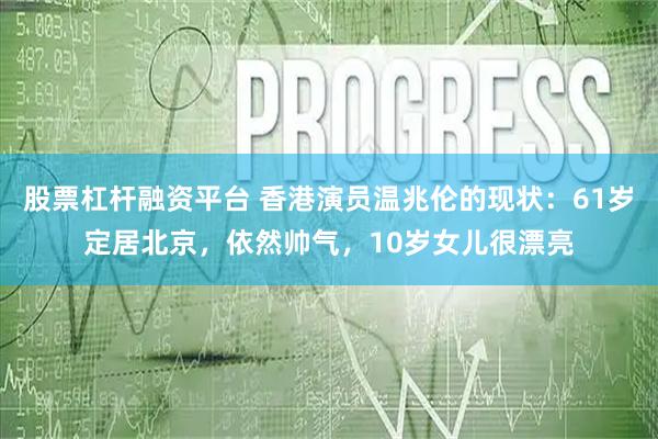 股票杠杆融资平台 香港演员温兆伦的现状：61岁定居北京，依然帅气，10岁女儿很漂亮