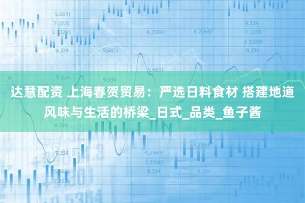 达慧配资 上海春贺贸易：严选日料食材 搭建地道风味与生活的桥梁_日式_品类_鱼子酱