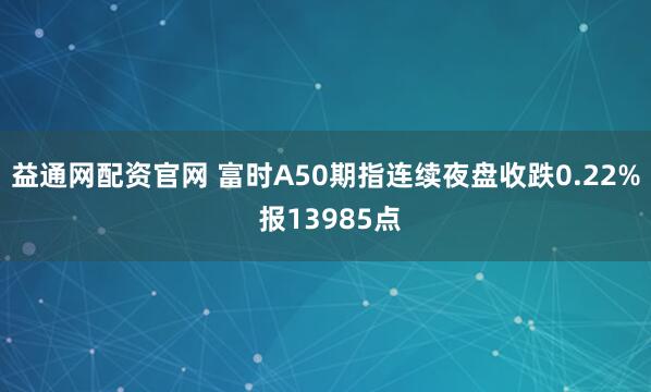 益通网配资官网 富时A50期指连续夜盘收跌0.22% 报13985点