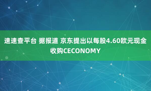 速速查平台 据报道 京东提出以每股4.60欧元现金收购CECONOMY