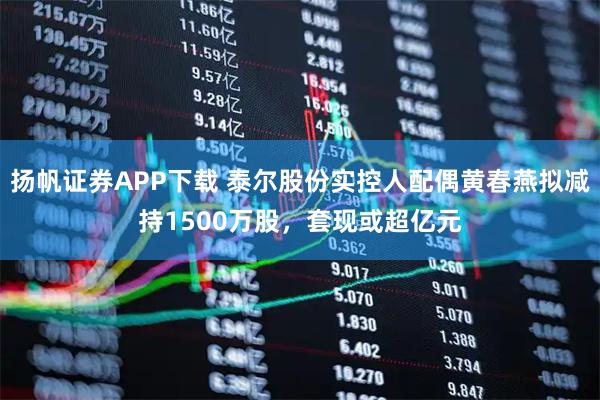 扬帆证券APP下载 泰尔股份实控人配偶黄春燕拟减持1500万股，套现或超亿元