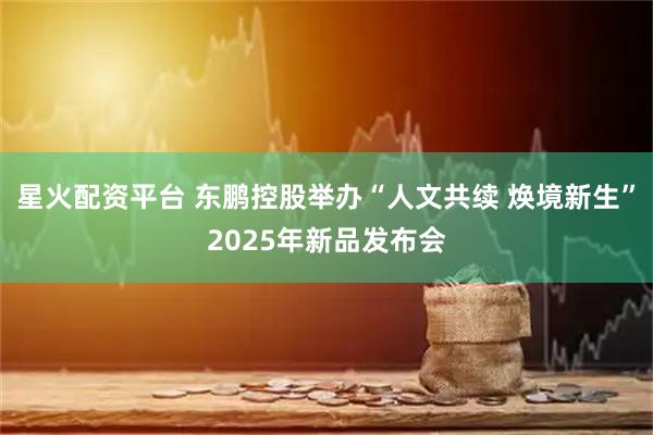 星火配资平台 东鹏控股举办“人文共续 焕境新生”2025年新品发布会