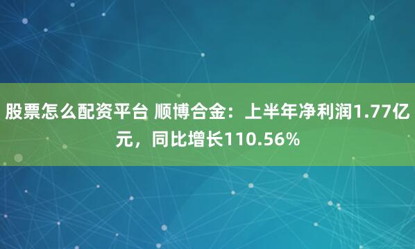 股票怎么配资平台 顺博合金：上半年净利润1.77亿元，同比增长110.56%